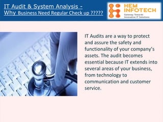 IT Audit & System Analysis -
Why Business Need Regular Check up ?????
IT Audits are a way to protect
and assure the safety and
functionality of your company’s
assets. The audit becomes
essential because IT extends into
several areas of your business,
from technology to
communication and customer
service.
 