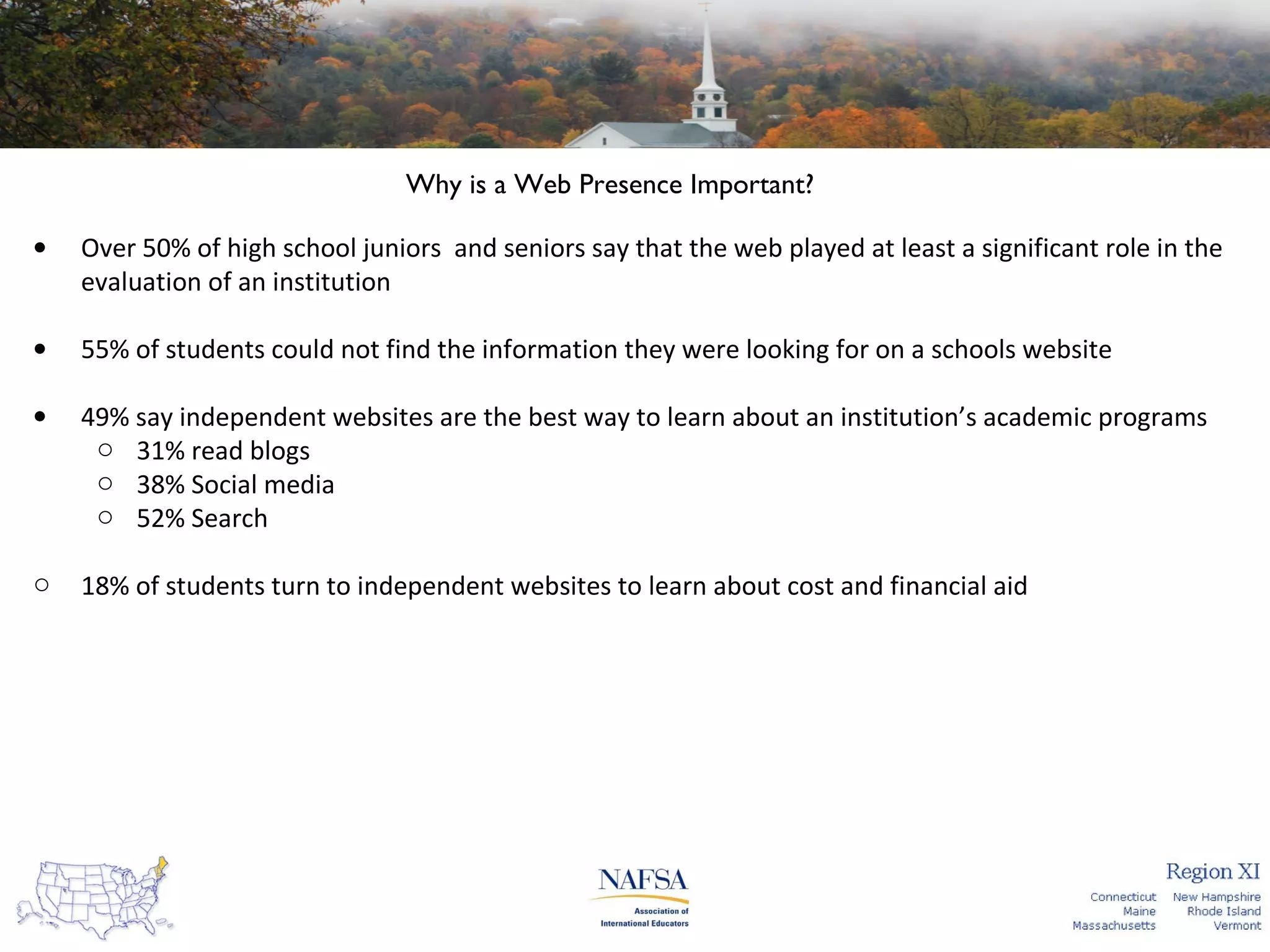 Why is a Web Presence Important?
•

Over 50% of high school juniors and seniors say that the web played at least a significant role in the
evaluation of an institution

•

55% of students could not find the information they were looking for on a schools website

•

49% say independent websites are the best way to learn about an institution’s academic programs
o 31% read blogs
o 38% Social media
o 52% Search

o

18% of students turn to independent websites to learn about cost and financial aid

 