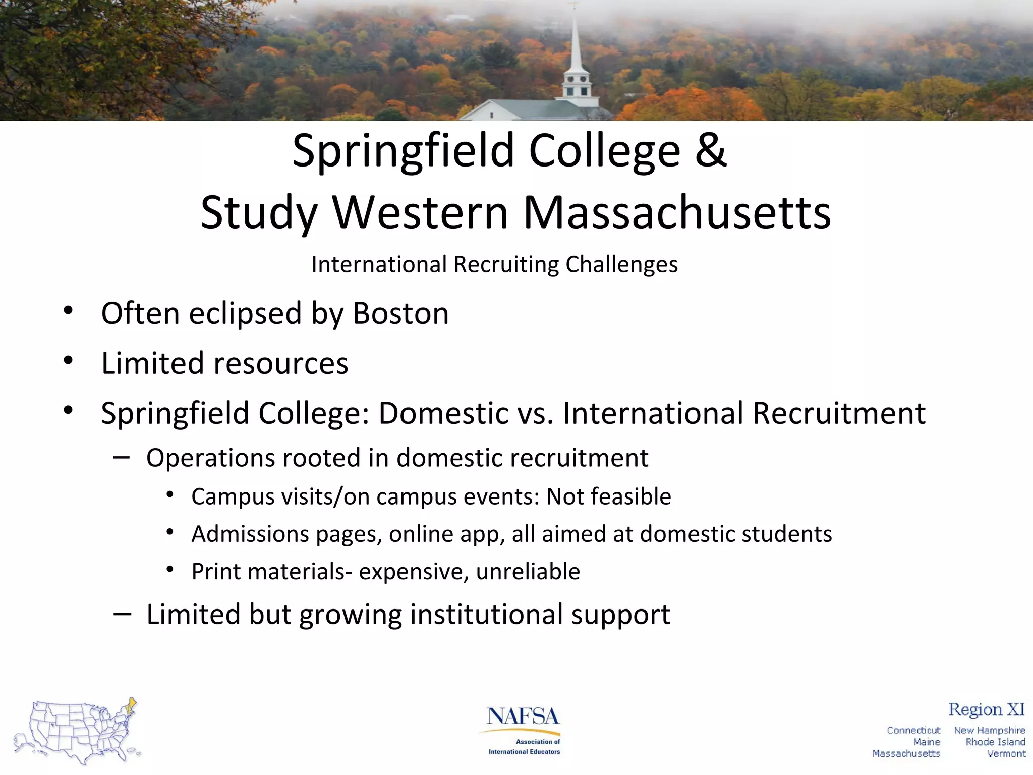 Springfield College &
Study Western Massachusetts
International Recruiting Challenges

• Often eclipsed by Boston
• Limited resources
• Springfield College: Domestic vs. International Recruitment
– Operations rooted in domestic recruitment
• Campus visits/on campus events: Not feasible
• Admissions pages, online app, all aimed at domestic students
• Print materials- expensive, unreliable

– Limited but growing institutional support

 