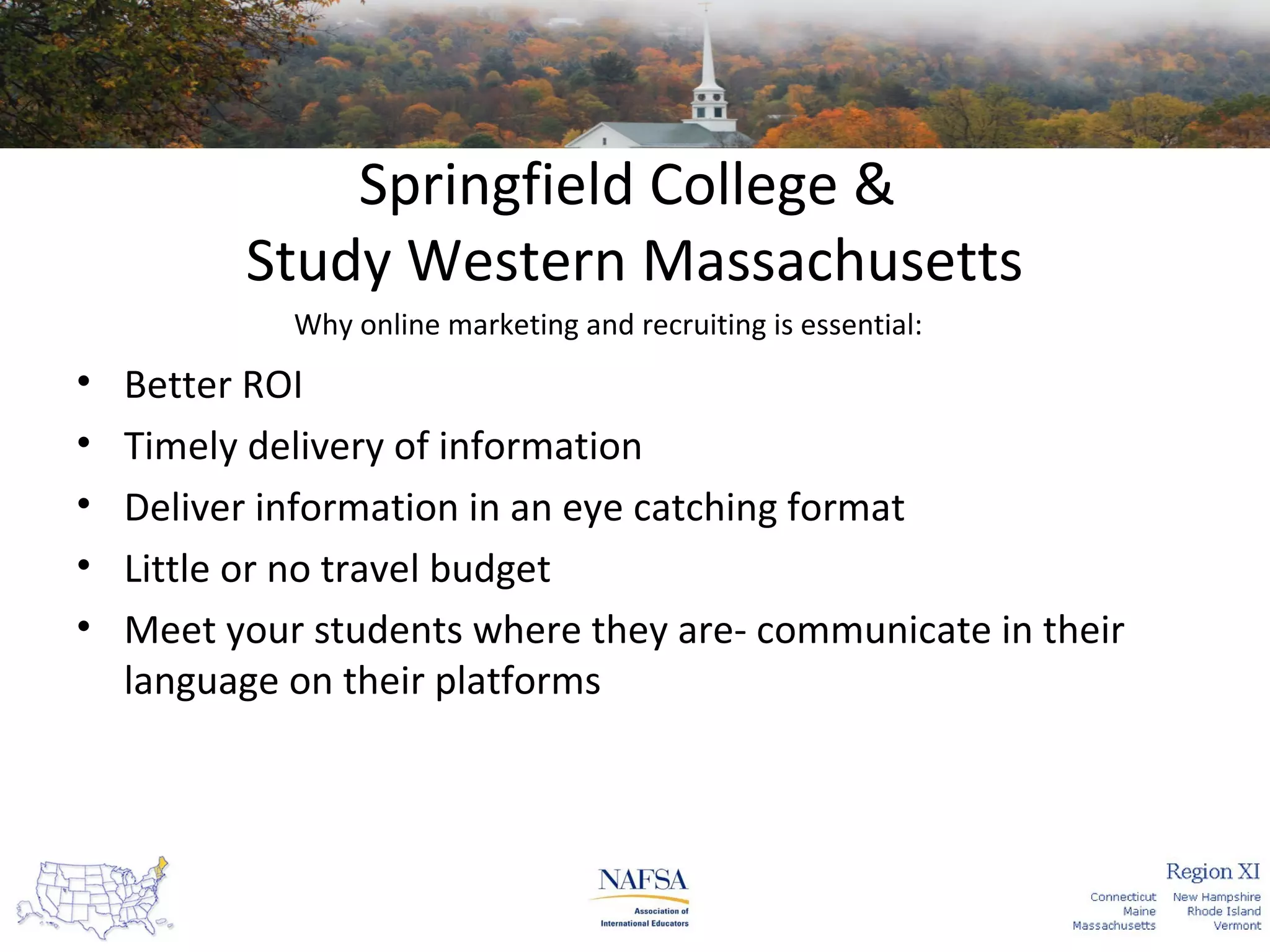 Springfield College &
Study Western Massachusetts
Why online marketing and recruiting is essential:

•
•
•
•
•

Better ROI
Timely delivery of information
Deliver information in an eye catching format
Little or no travel budget
Meet your students where they are- communicate in their
language on their platforms

 