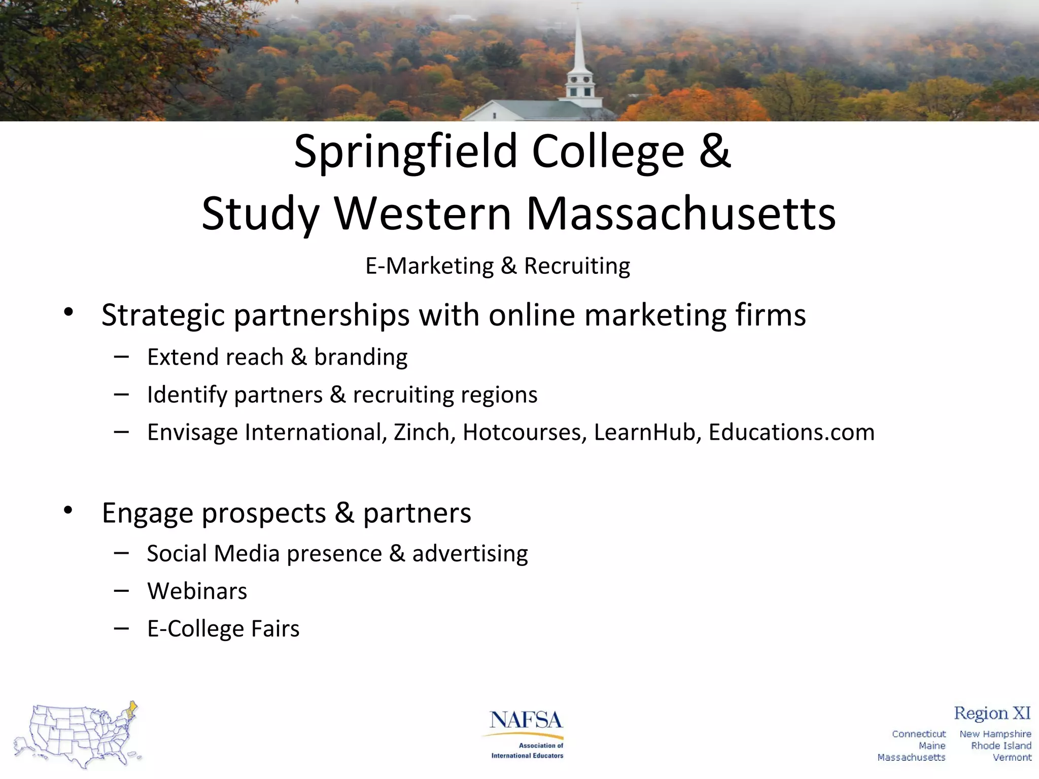 Springfield College &
Study Western Massachusetts
E-Marketing & Recruiting

• Strategic partnerships with online marketing firms
– Extend reach & branding
– Identify partners & recruiting regions
– Envisage International, Zinch, Hotcourses, LearnHub, Educations.com

• Engage prospects & partners
– Social Media presence & advertising
– Webinars
– E-College Fairs

 