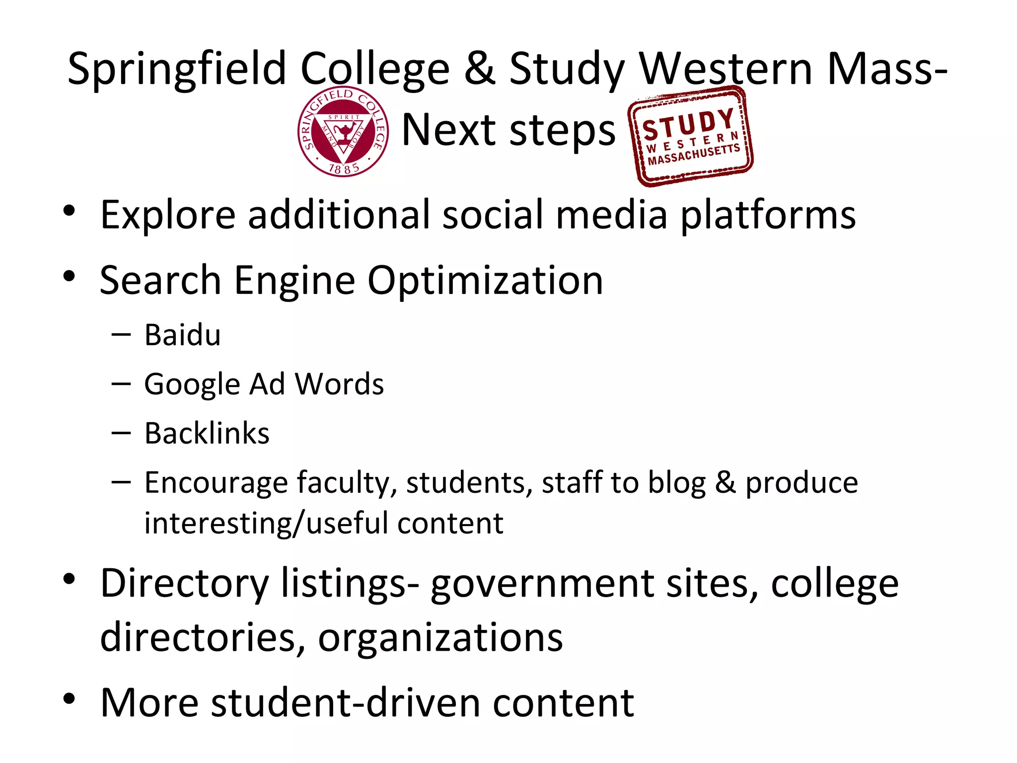 Springfield College & Study Western MassNext steps
• Explore additional social media platforms
• Search Engine Optimization
–
–
–
–

Baidu
Google Ad Words
Backlinks
Encourage faculty, students, staff to blog & produce
interesting/useful content

• Directory listings- government sites, college
directories, organizations
• More student-driven content

 