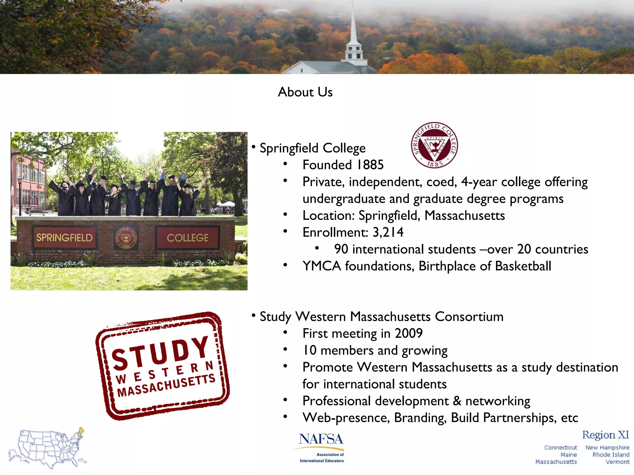 About Us

• Springfield College
• Founded 1885
• Private, independent, coed, 4-year college offering
undergraduate and graduate degree programs
• Location: Springfield, Massachusetts
• Enrollment: 3,214
• 90 international students –over 20 countries
• YMCA foundations, Birthplace of Basketball
• Study Western Massachusetts Consortium
• First meeting in 2009
• 10 members and growing
• Promote Western Massachusetts as a study destination
for international students
• Professional development & networking
• Web-presence, Branding, Build Partnerships, etc

 