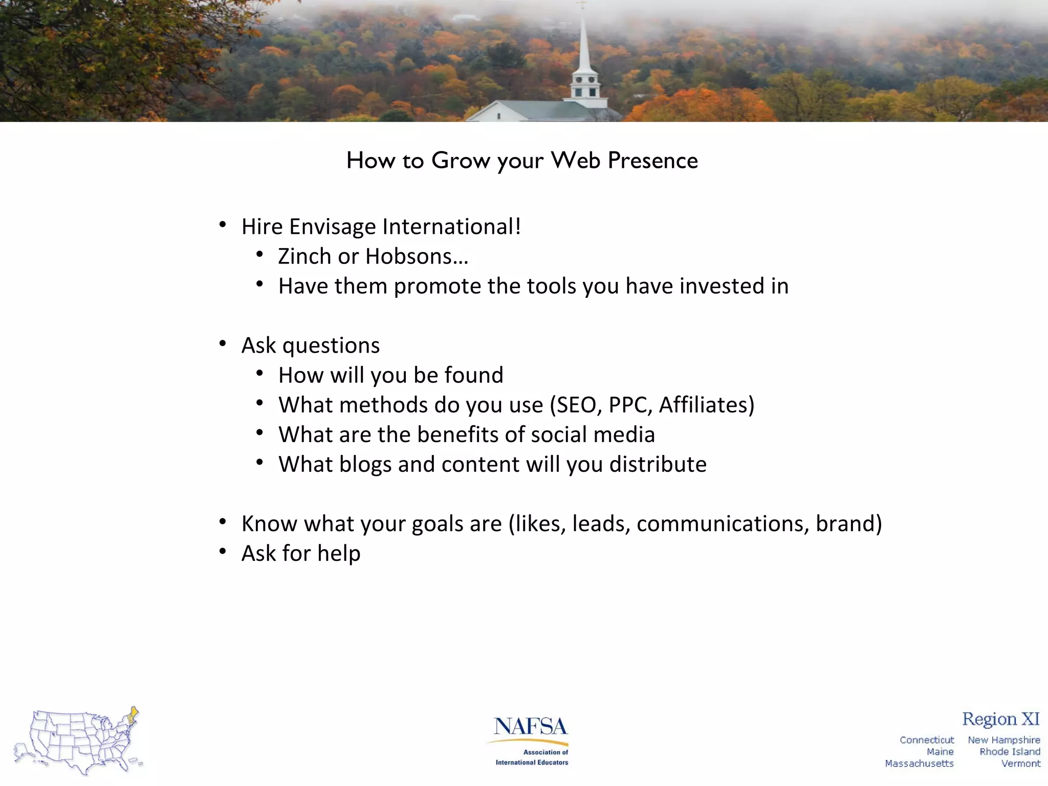 How to Grow your Web Presence
• Hire Envisage International!
• Zinch or Hobsons…
• Have them promote the tools you have invested in
• Ask questions
• How will you be found
• What methods do you use (SEO, PPC, Affiliates)
• What are the benefits of social media
• What blogs and content will you distribute
• Know what your goals are (likes, leads, communications, brand)
• Ask for help

 