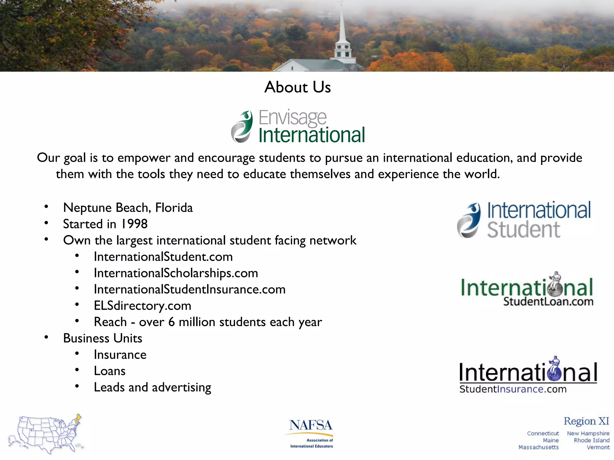 About Us

Our goal is to empower and encourage students to pursue an international education, and provide
them with the tools they need to educate themselves and experience the world.
•
•
•

•

Neptune Beach, Florida
Started in 1998
Own the largest international student facing network
• InternationalStudent.com
• InternationalScholarships.com
• InternationalStudentInsurance.com
• ELSdirectory.com
• Reach - over 6 million students each year
Business Units
• Insurance
• Loans
• Leads and advertising

 