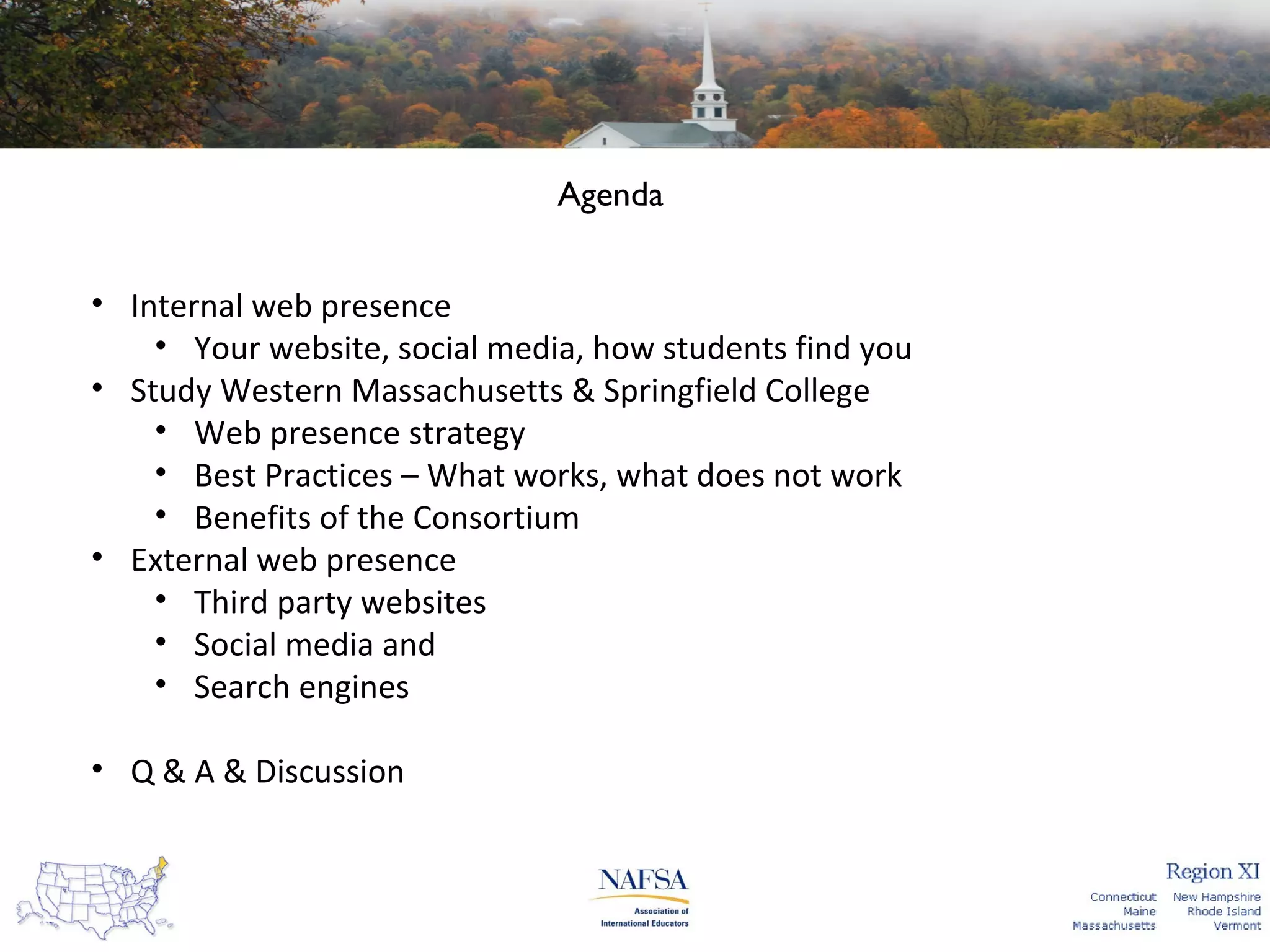 Agenda
• Internal web presence
• Your website, social media, how students find you
• Study Western Massachusetts & Springfield College
• Web presence strategy
• Best Practices – What works, what does not work
• Benefits of the Consortium
• External web presence
• Third party websites
• Social media and
• Search engines
• Q & A & Discussion

 