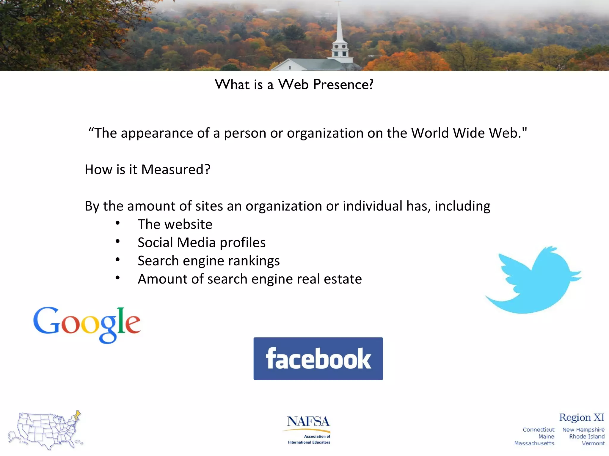 What is a Web Presence?
“The appearance of a person or organization on the World Wide Web."
How is it Measured?
By the amount of sites an organization or individual has, including
• The website
• Social Media profiles
• Search engine rankings
• Amount of search engine real estate

 