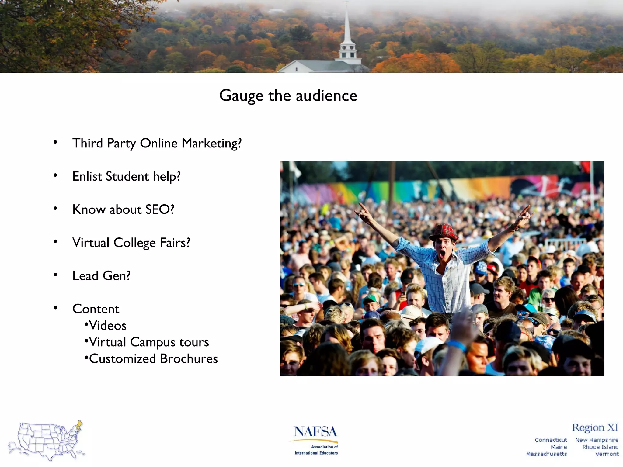 Gauge the audience
•

Third Party Online Marketing?

•

Enlist Student help?

•

Know about SEO?

•

Virtual College Fairs?

•

Lead Gen?

•

Content
•Videos
•Virtual Campus tours
•Customized Brochures

 