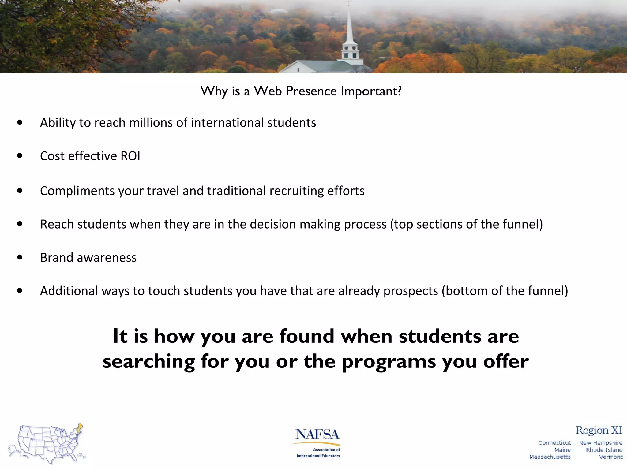 Why is a Web Presence Important?
•

Ability to reach millions of international students

•

Cost effective ROI

•

Compliments your travel and traditional recruiting efforts

•

Reach students when they are in the decision making process (top sections of the funnel)

•

Brand awareness

•

Additional ways to touch students you have that are already prospects (bottom of the funnel)

It is how you are found when students are
searching for you or the programs you offer

 