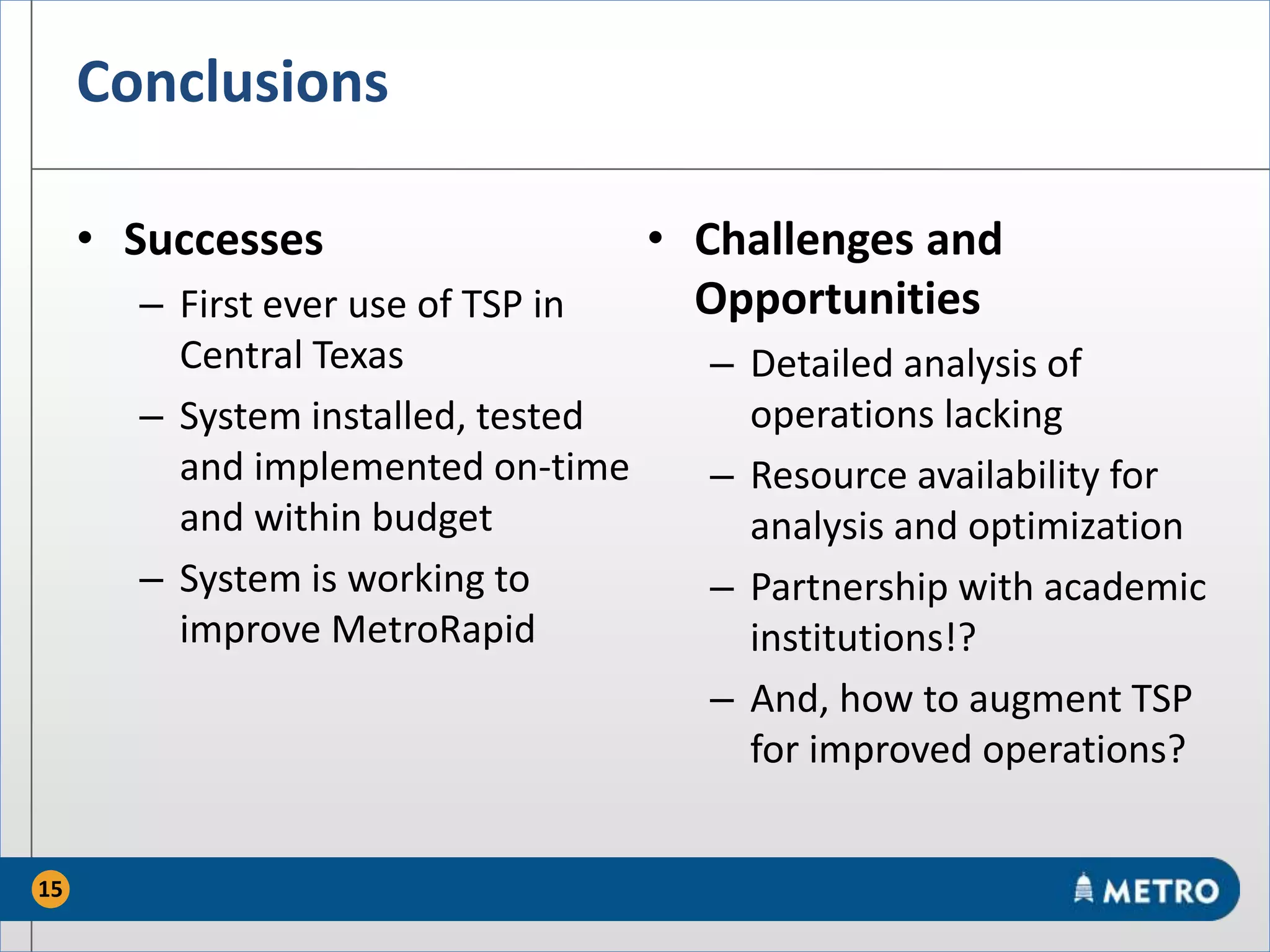 Conclusions
• Successes
– First ever use of TSP in
Central Texas
– System installed, tested
and implemented on-time
and within budget
– System is working to
improve MetroRapid
• Challenges and
Opportunities
– Detailed analysis of
operations lacking
– Resource availability for
analysis and optimization
– Partnership with academic
institutions!?
– And, how to augment TSP
for improved operations?
15
 
