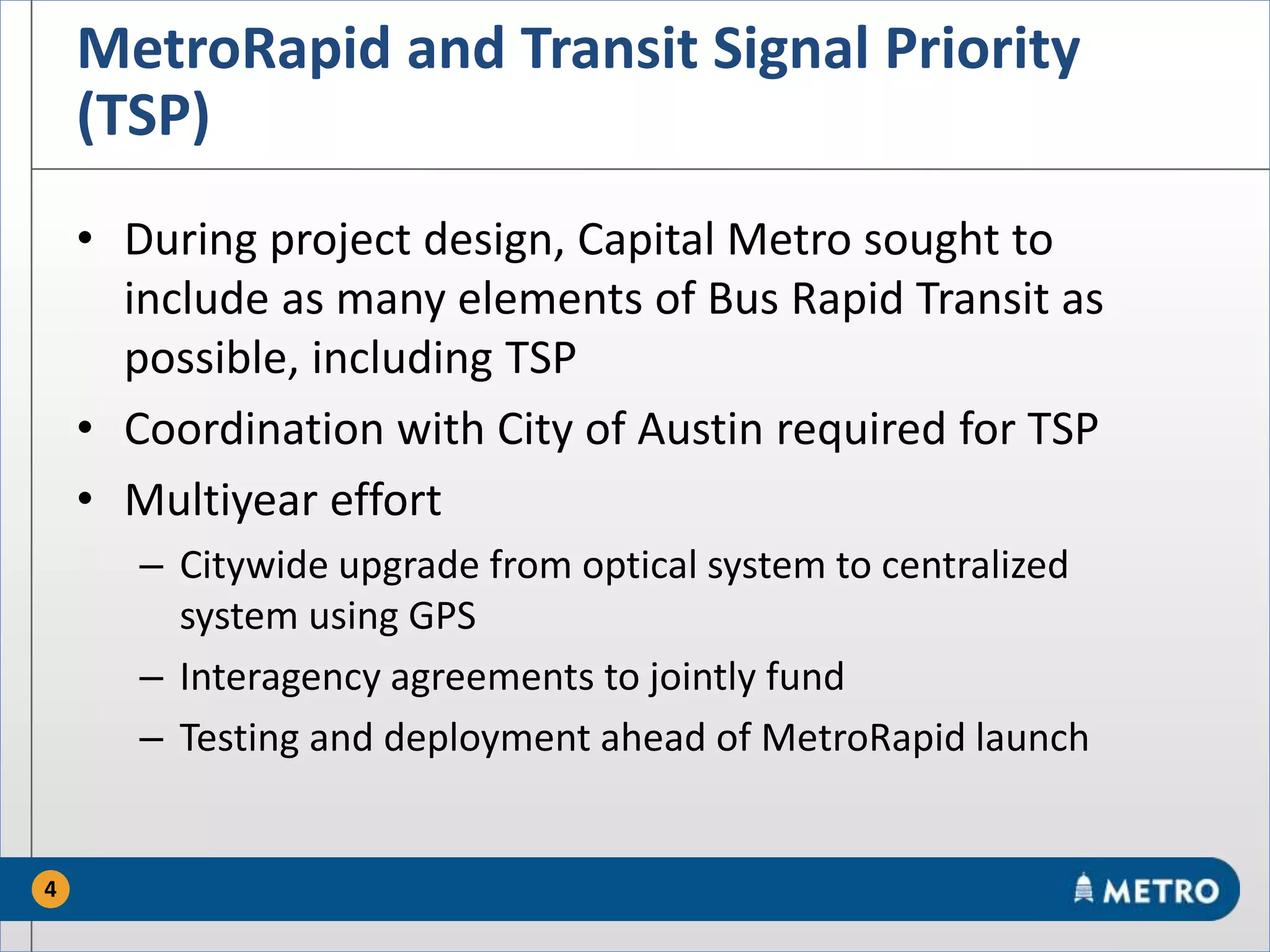 MetroRapid and Transit Signal Priority
(TSP)
• During project design, Capital Metro sought to
include as many elements of Bus Rapid Transit as
possible, including TSP
• Coordination with City of Austin required for TSP
• Multiyear effort
– Citywide upgrade from optical system to centralized
system using GPS
– Interagency agreements to jointly fund
– Testing and deployment ahead of MetroRapid launch
4
 