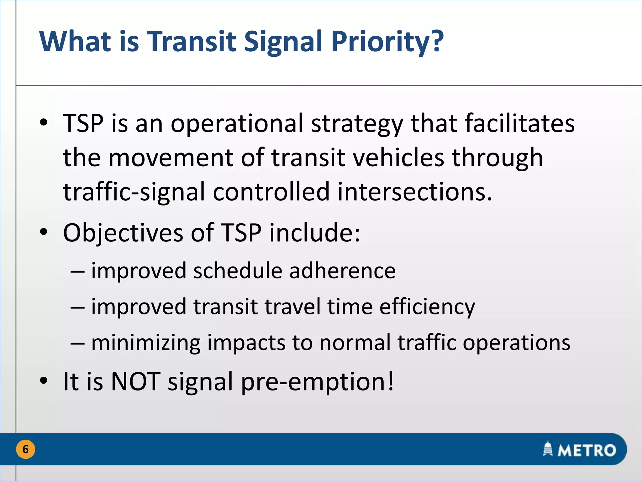 What is Transit Signal Priority?
• TSP is an operational strategy that facilitates
the movement of transit vehicles through
traffic-signal controlled intersections.
• Objectives of TSP include:
– improved schedule adherence
– improved transit travel time efficiency
– minimizing impacts to normal traffic operations
• It is NOT signal pre-emption!
6
 