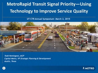 MetroRapid Transit Signal Priority—Using
Technology to Improve Service Quality
UT CTR Annual Symposium– March 2, 2015
Todd Hemingson, AICP
Capital Metro, VP Strategic Planning & Development
Austin, Texas
1
 