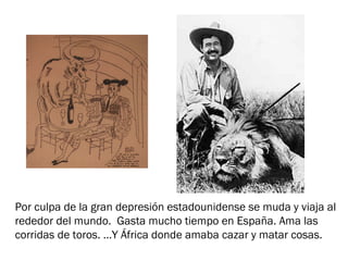 Por culpa de la gran depresión estadounidense se muda y viaja al
rededor del mundo. Gasta mucho tiempo en España. Ama las
corridas de toros. …Y África donde amaba cazar y matar cosas.
 