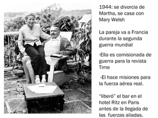 1944: se divorcia de
Martha, se casa con
Mary Welsh
 
La pareja va a Francia
durante la segunda
guerra mundial
-Ella es comisionada de
guerra para la revista
Time
-El hace misiones para
la fuerza aérea real.
“liberó” el bar en el
hotel Ritz en Paris
antes de la llegada de
las fuerzas aliadas.
 