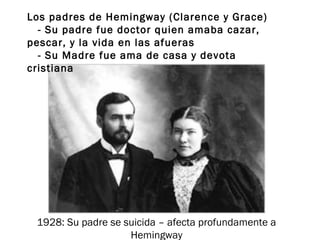 Los padres de Hemingway (Clarence y Grace)
- Su padre fue doctor quien amaba cazar,
pescar, y la vida en las afueras
- Su Madre fue ama de casa y devota
cristiana
1928: Su padre se suicida – afecta profundamente a
Hemingway
 