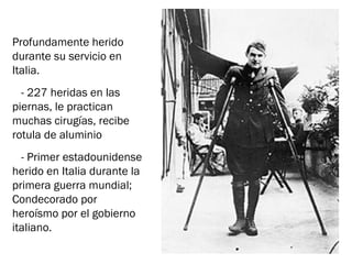 Profundamente herido
durante su servicio en
Italia.
- 227 heridas en las
piernas, le practican
muchas cirugías, recibe
rotula de aluminio
- Primer estadounidense
herido en Italia durante la
primera guerra mundial;
Condecorado por
heroísmo por el gobierno
italiano.
 
