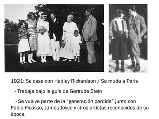 1921: Se casa con Hadley Richardson / Se muda a Paris
- Trabaja bajo la guía de Gertrude Stein
- Se vuelve parte de la “generación perdida” junto con
Pablo Picasso, James Joyce y otros artistas reconocidos de su
época.
 