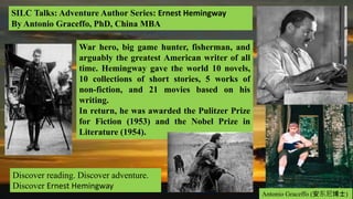 SILC Talks: Adventure Author Series: Ernest Hemingway
By Antonio Graceffo, PhD, China MBA
Discover reading. Discover adventure.
Discover Ernest Hemingway
Antonio Graceffo (安东尼博士)
War hero, big game hunter, fisherman, and
arguably the greatest American writer of all
time. Hemingway gave the world 10 novels,
10 collections of short stories, 5 works of
non-fiction, and 21 movies based on his
writing.
In return, he was awarded the Pulitzer Prize
for Fiction (1953) and the Nobel Prize in
Literature (1954).
 