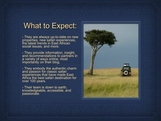 What to Expect:
- They are always up-to-date on new
properties, new safari experiences,
the latest trends in East African
social issues, and more.
- They provide information, insight,
and recommendations to partners in
a variety of ways online, most
importantly on their blog.
- They embody the authentic charm
and passion for classic safari
experiences that have made East
Africa the best safari destination for
over 100 years.
- Their team is down to earth,
knowledgeable, accessible, and
passionate.
 