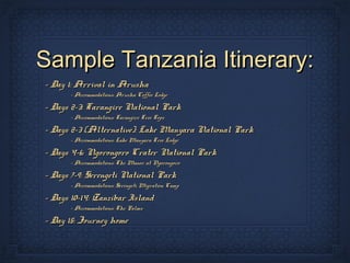 Sample Tanzania Itinerary:
- Day 1: Arrival in Arusha
      - Accommodations: Arusha Coffee Lodge

- Days 2-3: Tarangire National Park
      - Accommodations: Tarangire Tree Tops

- Days 2-3 (Alternative): Lake Manyara National Park
      - Accommodations: Lake Manyara Tree Lodge

- Days 4-6: Ngorongoro Crater National Park
      - Accommodations: The Manor at Ngorongoro

- Days 7-9: Serengeti National Park
      - Accommodations: Serengeti Migration Camp

- Days 10-14: Zanzibar Island
      - Accommodations: The Palms

- Day 15: Journey home
 