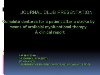 JOURNAL CLUB PRESENTATION
Complete dentures for a patient after a stroke by
means of orofacial myofunctional therapy.
A clinical report
PRESENTED BY :
DR. DHANANJAY D SHETH.
1ST YEAR MDS
DEPARTMENT OF PROSTHODONTICS AND CROWN AND BRIDGE.
 