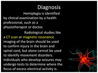 Diagnosis 
Hemiplegia is identified 
by clinical examination by a health 
professional, such as a 
physiotherapist or doctor. 
Radiological studies like 
a CT scan or magnetic resonance 
imaging of the brain should be used 
to confirm injury in the brain and 
spinal cord, but alone cannot be used 
to identify movement disorders. 
Individuals who develop seizures may 
undergo tests to determine where the 
focus of excess electrical activity is. 
 