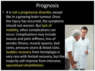 Prognosis 
• It is not a progressive disorder, except 
like in a growing brain tumour. Once 
the injury has occurred, the symptoms 
should not worsen. But lack of 
mobility, other complications can 
occur. Complications may include 
muscle and joint stiffness, loss of 
aerobic fitness, muscle spasms, bed 
sores, pressure ulcers & blood clots. 
Sudden recovery from hemiplegia is 
very rare with limited recovery, but the 
majority will improve from intensive, 
specialised rehabilitation. 
 