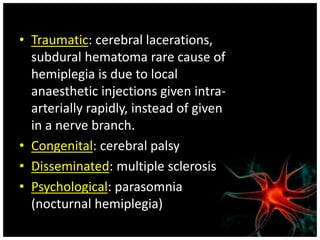 • Traumatic: cerebral lacerations, 
subdural hematoma rare cause of 
hemiplegia is due to local 
anaesthetic injections given intra-arterially 
rapidly, instead of given 
in a nerve branch. 
• Congenital: cerebral palsy 
• Disseminated: multiple sclerosis 
• Psychological: parasomnia 
(nocturnal hemiplegia) 
 