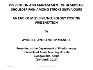 18/05/2017 Ayodele Ayobami Emmanuel 1
PREVENTION AND MANAGEMENT OF HEMIPLEGIC
SHOULDER PAIN AMONG STROKE SURVIVOURS
AN END OF MEDICINE/NEUROLOGY POSTING
PRESENTATION
BY
AYODELE, AYOBAMI EMMANUEL
Presented at the Department of Physiotherapy
University of Abuja Teaching Hospital
Gwagwalada, Abuja
(18th April, 2017)
 
