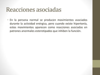 Reacciones asociadas
• En la persona normal se producen movimientos asociados
durante la actividad enérgica, pero cuando existe hipertonía,
estos movimientos aparecen como reacciones asociadas en
patrones anormales esterotipados que inhiben la función.
 