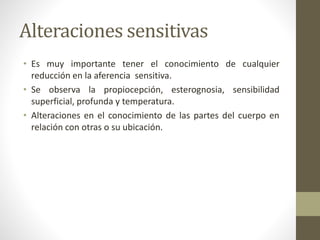 Alteraciones sensitivas
• Es muy importante tener el conocimiento de cualquier
reducción en la aferencia sensitiva.
• Se observa la propiocepción, esterognosia, sensibilidad
superficial, profunda y temperatura.
• Alteraciones en el conocimiento de las partes del cuerpo en
relación con otras o su ubicación.
 