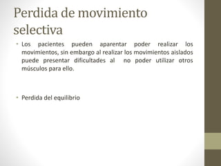 Perdida de movimiento
selectiva
• Los pacientes pueden aparentar poder realizar los
movimientos, sin embargo al realizar los movimientos aislados
puede presentar dificultades al no poder utilizar otros
músculos para ello.
• Perdida del equilibrio
 