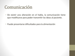 Comunicación
• De existir una alteración en el habla, la comunicación tiene
que modificarse para poder transmitir las ideas al paciente.
• Puede presentarse dificultades para la alimentación
 