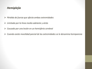  Pérdida de fuerza que afecta ambas extremidades
 Limitada por la línea media adelante y atrás
 Causado por una lesión en un hemisferio cerebral
 Cuando existe movilidad parcial de las extremidades se le denomina hemiparesia
Hemiplejia
 