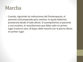 Marcha
• Cuando, siguiendo las indicaciones del fisioterapeuta, el
paciente está preparado para caminar, la ayuda debemos
prestársela desde el lado afecto. Si acompañamos al paciente
a una escalera, le recordaremos que debe subir en primer
lugar la pierna sana. Al bajar, debe hacerlo con la pierna afecta
en primer lugar.
 