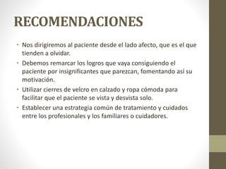 RECOMENDACIONES
• Nos dirigiremos al paciente desde el lado afecto, que es el que
tienden a olvidar.
• Debemos remarcar los logros que vaya consiguiendo el
paciente por insignificantes que parezcan, fomentando así su
motivación.
• Utilizar cierres de velcro en calzado y ropa cómoda para
facilitar que el paciente se vista y desvista solo.
• Establecer una estrategia común de tratamiento y cuidados
entre los profesionales y los familiares o cuidadores.
 