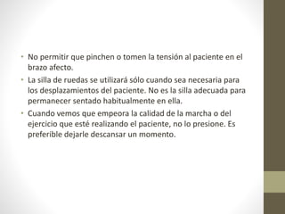 • No permitir que pinchen o tomen la tensión al paciente en el
brazo afecto.
• La silla de ruedas se utilizará sólo cuando sea necesaria para
los desplazamientos del paciente. No es la silla adecuada para
permanecer sentado habitualmente en ella.
• Cuando vemos que empeora la calidad de la marcha o del
ejercicio que esté realizando el paciente, no lo presione. Es
preferible dejarle descansar un momento.
 