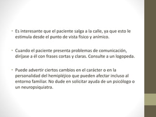 • Es interesante que el paciente salga a la calle, ya que esto le
estimula desde el punto de vista físico y anímico.
• Cuando el paciente presenta problemas de comunicación,
diríjase a él con frases cortas y claras. Consulte a un logopeda.
• Puede advertir ciertos cambios en el carácter o en la
personalidad del hemipléjico que pueden afectar incluso al
entorno familiar. No dude en solicitar ayuda de un psicólogo o
un neuropsiquiatra.
 