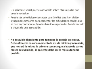 • Un asistente social puede asesorarle sobre otras ayudas que
pueda necesitar.
• Puede ser beneficioso contactar con familias que han vivido
situaciones similares para comentar las dificultades con las que
se han encontrado y cómo las han ido superando. Puede hacerlo
a través de una asociación.
• No descuide al paciente pero tampoco le proteja en exceso.
Debe ofrecerle en cada momento la ayuda mínima y necesaria,
que no será la misma la primera semana que al cabo de varios
meses de evolución. El paciente debe ser lo más autónomo
posible.
 