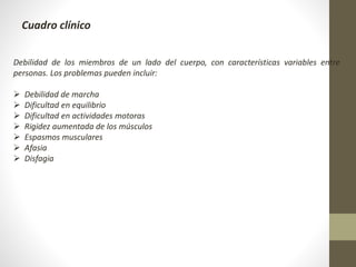 Cuadro clínico
Debilidad de los miembros de un lado del cuerpo, con características variables entre
personas. Los problemas pueden incluir:
 Debilidad de marcha
 Dificultad en equilibrio
 Dificultad en actividades motoras
 Rigidez aumentada de los músculos
 Espasmos musculares
 Afasia
 Disfagia
 