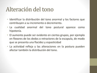Alteración del tono
• Identificar la distribución del tono anormal y los factores que
contribuyen a su incremento o decremento.
• La cualidad anormal del tono postural aparece como
hipotonía.
• El aumento puede ser evidente en ciertos grupos, por ejemplo
en flexores de los dedos o retractores de la escapula, de modo
que se presenta una flacidez y espasticidad
• La actividad refleja y las alteraciones en la postura pueden
afectar también la distribución del tono.
 