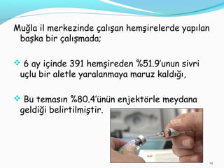Muğla il merkezinde çalışan hemşirelerde yapılan
başka bir çalışmada;
 6 ay içinde 391 hemşireden %51.9’unun sivri
uçlu bir aletle yaralanmaya maruz kaldığı,
 Bu temasın %80.4’ünün enjektörle meydana
geldiği belirtilmiştir.
14
 
