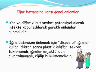 İğne batmasına karşı genel önlemler
Kan ve diğer vücut sıvıları potansiyel olarak
infekte kabul edilerek gerekli önlemler
alınmalıdır.
İğne batmasını önlemek için “disposibl” iğneler
kullanıldıktan sonra plastik kılıfları tekrar
takılmamalı, iğneler enjektörden
çıkartılmamalı, eğilip bükülmemelidir.
16
 