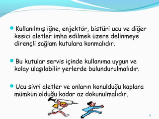 Kullanılmış iğne, enjektör, bistüri ucu ve diğer
kesici aletler imha edilmek üzere delinmeye
dirençli sağlam kutulara konmalıdır.
Bu kutular servis içinde kullanıma uygun ve
kolay ulaşılabilir yerlerde bulundurulmalıdır.
Ucu sivri aletler ve onların konulduğu kaplara
mümkün olduğu kadar az dokunulmalıdır.
17
 