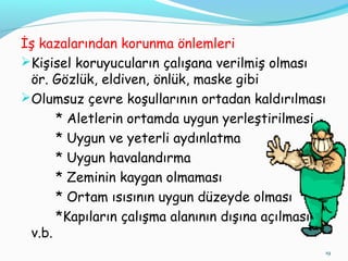 İş kazalarından korunma önlemleri
Kişisel koruyucuların çalışana verilmiş olması
ör. Gözlük, eldiven, önlük, maske gibi
Olumsuz çevre koşullarının ortadan kaldırılması
* Aletlerin ortamda uygun yerleştirilmesi
* Uygun ve yeterli aydınlatma
* Uygun havalandırma
* Zeminin kaygan olmaması
* Ortam ısısının uygun düzeyde olması
*Kapıların çalışma alanının dışına açılması
v.b.
19
 