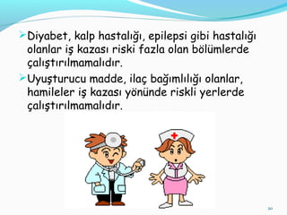 Diyabet, kalp hastalığı, epilepsi gibi hastalığı
olanlar iş kazası riski fazla olan bölümlerde
çalıştırılmamalıdır.
Uyuşturucu madde, ilaç bağımlılığı olanlar,
hamileler iş kazası yönünde riskli yerlerde
çalıştırılmamalıdır.
20
 