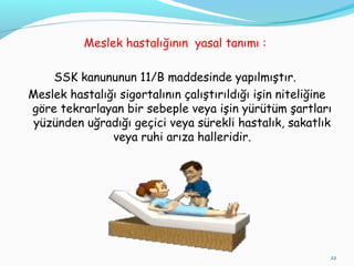 Meslek hastalığının yasal tanımı :
SSK kanununun 11/B maddesinde yapılmıştır.
Meslek hastalığı sigortalının çalıştırıldığı işin niteliğine
göre tekrarlayan bir sebeple veya işin yürütüm şartları
yüzünden uğradığı geçici veya sürekli hastalık, sakatlık
veya ruhi arıza halleridir.
22
 