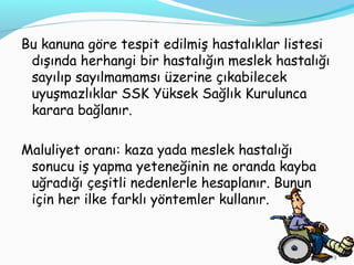 Bu kanuna göre tespit edilmiş hastalıklar listesi
dışında herhangi bir hastalığın meslek hastalığı
sayılıp sayılmamamsı üzerine çıkabilecek
uyuşmazlıklar SSK Yüksek Sağlık Kurulunca
karara bağlanır.
Maluliyet oranı: kaza yada meslek hastalığı
sonucu iş yapma yeteneğinin ne oranda kayba
uğradığı çeşitli nedenlerle hesaplanır. Bunun
için her ilke farklı yöntemler kullanır.
23
 