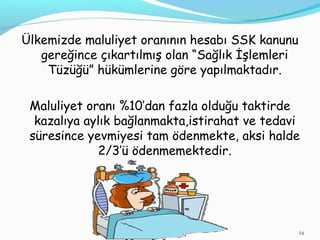 Ülkemizde maluliyet oranının hesabı SSK kanunu
gereğince çıkartılmış olan “Sağlık İşlemleri
Tüzüğü” hükümlerine göre yapılmaktadır.
Maluliyet oranı %10’dan fazla olduğu taktirde
kazalıya aylık bağlanmakta,istirahat ve tedavi
süresince yevmiyesi tam ödenmekte, aksi halde
2/3’ü ödenmemektedir.
24
 